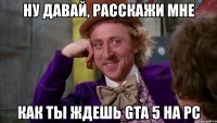 ну давай, расскажи мне как ты ждешь gta 5 на pc