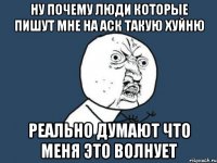 ну почему люди которые пишут мне на аск такую хуйню реально думают что меня это волнует