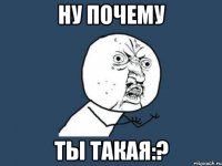 ну почему ты такая:?