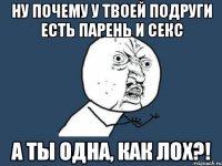 ну почему у твоей подруги есть парень и секс а ты одна, как лох?!