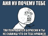 аня ну почему тебе так понравился борюсик и ты не скажиш что он тебе нравися