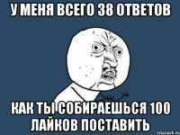 у меня всего 38 ответов как ты собираешься 100 лайков поставить