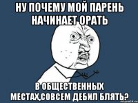 ну почему мой парень начинает орать в общественных местах,совсем дебил блять?