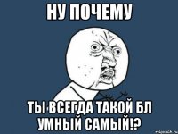 ну почему ты всегда такой бл умный самый!?