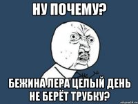 ну почему? бежина лера целый день не берёт трубку?