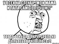 у всех на стенах "мои мама и папа самые лучшие!" тогда откуда вокруг столько долбоебов развелось?!