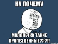 ну почему малолетки такие припезденные???!!