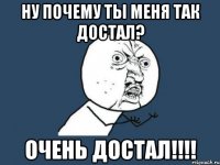 ну почему ты меня так достал? очень достал!!!