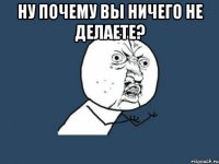 ну почему вы ничего не делаете? 