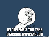  ну почему я так тебя обожаю,нуриза?..:dd