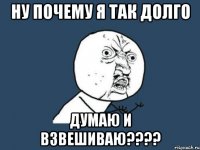 ну почему я так долго думаю и взвешиваю???