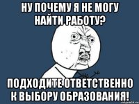 ну почему я не могу найти работу? подходите ответственно к выбору образования!