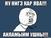 ну нигэ кар ява!!! анламыйм ушны!!!