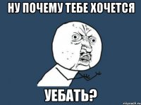 ну почему тебе хочется уебать?