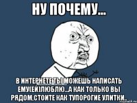 ну почему... в интернете ты можешь написать ему(ей)люблю...а как только вы рядом,стоите как тупорогие улитки..