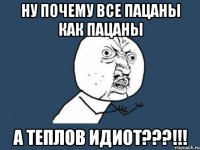 ну почему все пацаны как пацаны а теплов идиот???!!!