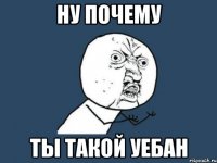 ну почему ты такой уебан