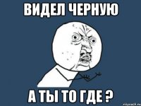 видел черную а ты то где ?