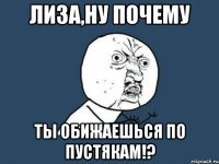 лиза,ну почему ты обижаешься по пустякам!?