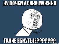 ну почему сука мужики такие ебнутые???