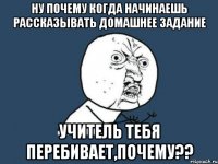 ну почему когда начинаешь рассказывать домашнее задание учитель тебя перебивает,почему??