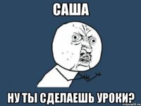 саша ну ты сделаешь уроки?