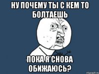 ну почему ты с кем то болтаешь пока я снова обижаюсь?