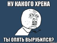 ну какого хрена ты опять вырубился?