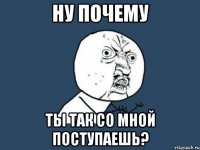 ну почему ты так со мной поступаешь?