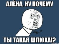 алёна, ну почему ты такая шлюха!?