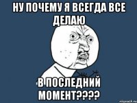 ну почему я всегда все делаю в последний момент???