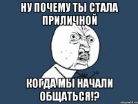 ну почему ты стала приличной когда мы начали общаться!?