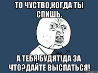 то чуство,когда ты спишь. а тебя будят!да за что?дайте выспаться!