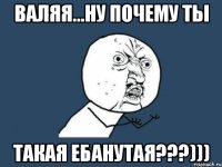 валяя...ну почему ты такая ебанутая???)))