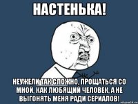 настенька! неужели так сложно, прощаться со мной, как любящий человек, а не выгонять меня ради сериалов!