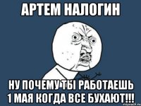 артем налогин ну почему ты работаешь 1 мая когда все бухают!!!