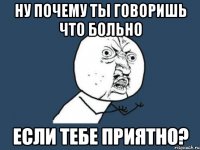 ну почему ты говоришь что больно если тебе приятно?