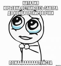 наталия юрьевна,останьтесь завтра до конца тренировочки пожааааааааалуйста