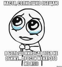 настя, солнышко обещаю я больше никогда тебя не обижу... прости меня! это же я!)))