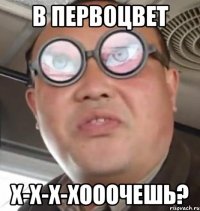 в первоцвет х-х-х-хооочешь?