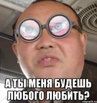  а ты меня будешь любого любить?