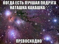 когда есть лучшая подруга наташка какашка:*:* превосходно*