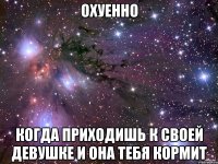 охуенно когда приходишь к своей девушке и она тебя кормит