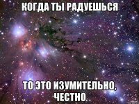 когда ты радуешься то это изумительно, честно