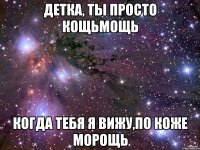 детка, ты просто кощьмощь когда тебя я вижу,по коже морощь