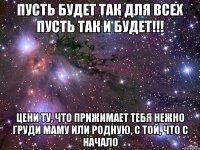 пусть будет так для всех пусть так и будет!!! цени ту, что прижимает тебя нежно груди маму или родную, с той, что с начало