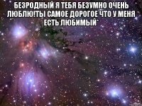 безродный я тебя безумно очень люблю!ты самое дорогое что у меня есть любимый* 