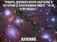 трахать девушку возле ноутбука, в котором её поклонники пишут: "че не отвечаешь?" ахуенно