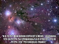  и в 70 лет мои внуки спросят у меня: "дедушка, что за ретро ты слушаешь?" а я отвечу:"это не ретро, это "psychedelic-trance"★