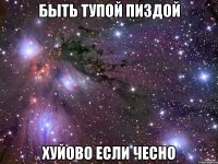 быть тупой пиздой хуйово если чесно